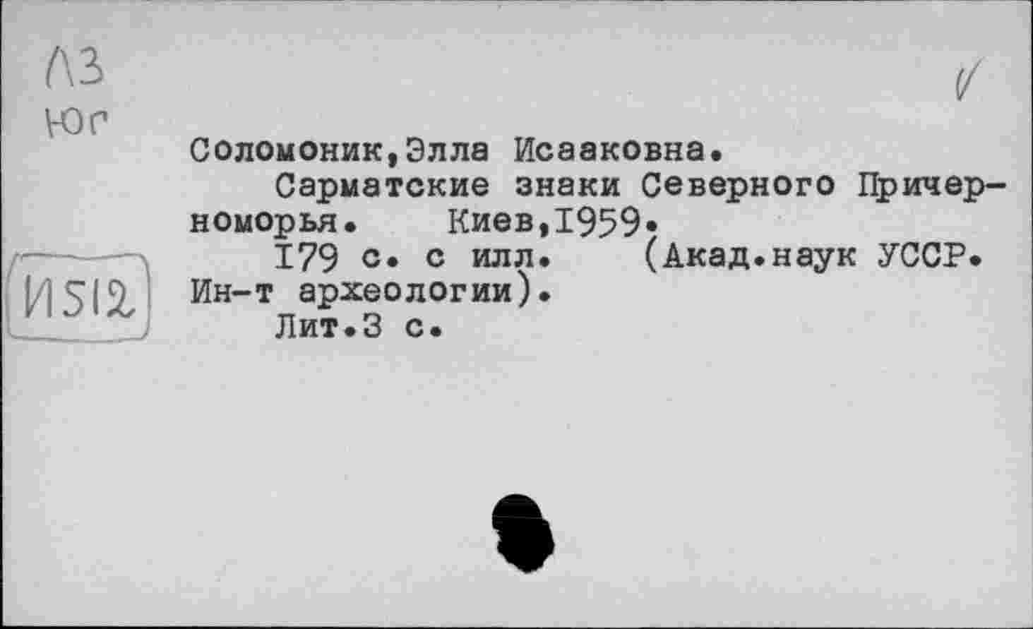 ﻿
ЮГ
Соломоник,Элла Исааковна.
Сарматские знаки Северного Причерноморья.	Киев,1959»
179 с» с илл.	(Акад.наук УССР.
Ин-т археологии).
Лит.З с.
И 512,!
I______ ;